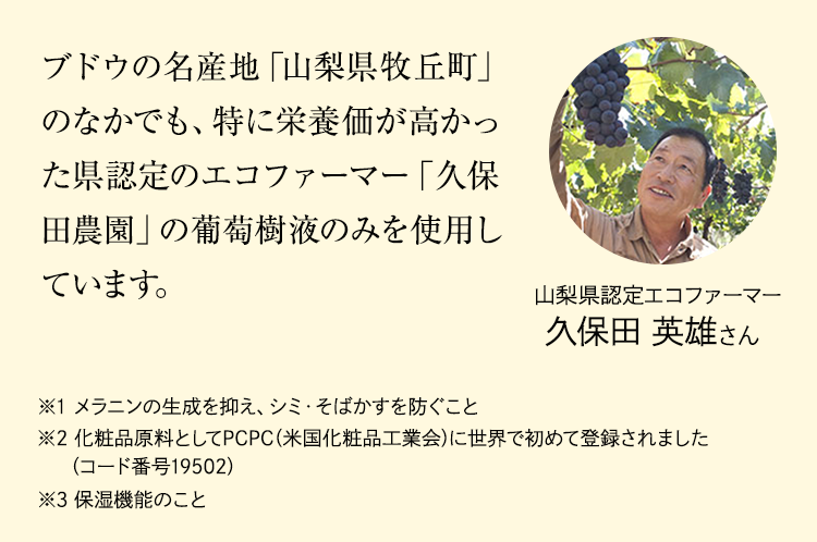 ブドウの名産地「⼭梨県牧丘町」のなかでも、特に栄養価が⾼かった県認定のエコファーマー「久保⽥農園」の葡萄樹液のみを使⽤しています。