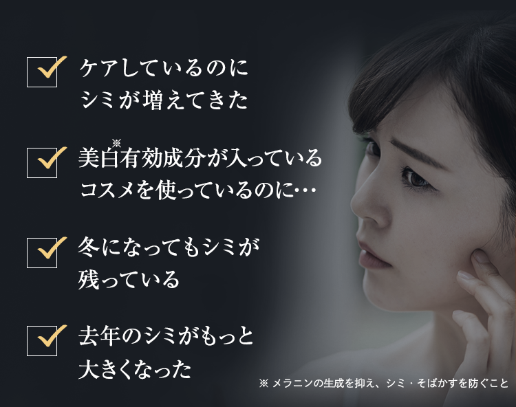 ・いつまでたってもシミ悩みが尽きない･･･・美白有効成分が入っているコスメを使っているのに･･･・「年齢のせいだ」とシミを諦めたくない・時間がなくてケアが大変